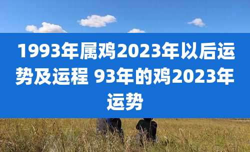 1993年属鸡2023年以后运势及运程 93年的鸡2023年运势