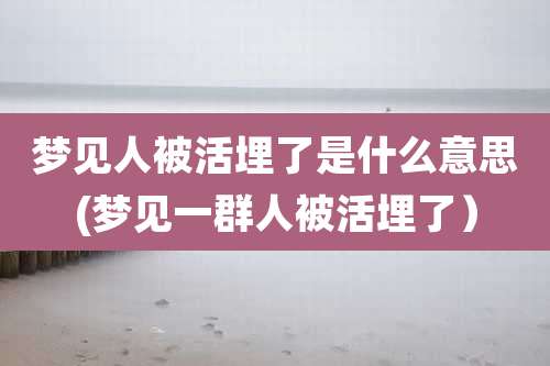 梦见人被活埋了是什么意思(梦见一群人被活埋了）