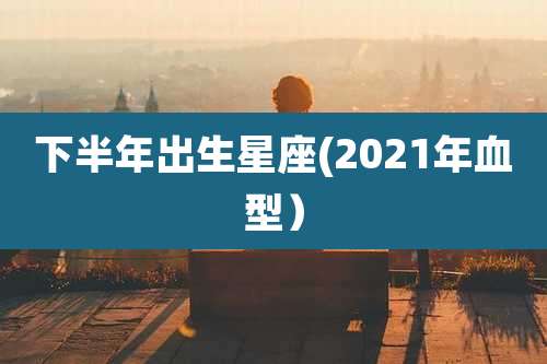 下半年出生星座(2021年血型)