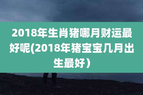2018年生肖猪哪月财运最好呢(2018年猪宝宝几月出生最好)
