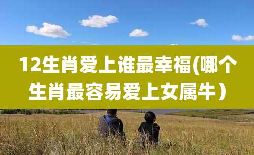 12生肖爱上谁最幸福(哪个生肖最容易爱上女属牛)