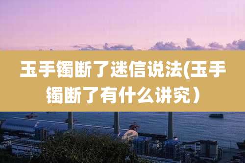 玉手镯断了迷信说法(玉手镯断了有什么讲究)