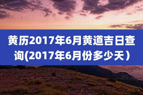 黄历2017年6月黄道吉日查询(2017年6月份多少天）