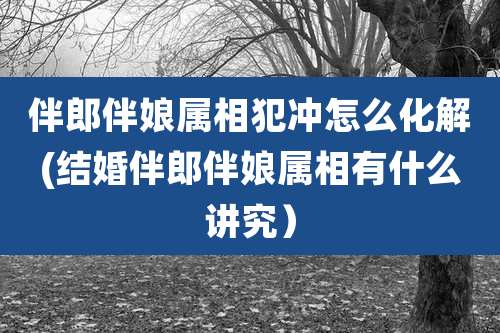 伴郎伴娘属相犯冲怎么化解(结婚伴郎伴娘属相有什么讲究）