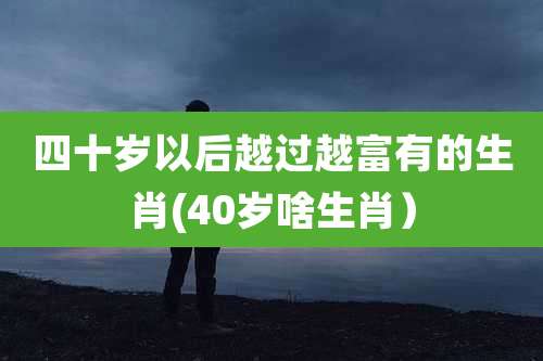 四十岁以后越过越富有的生肖(40岁啥生肖)