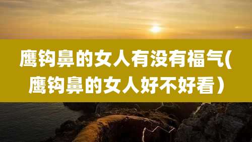 鹰钩鼻的女人有没有福气(鹰钩鼻的女人好不好看）