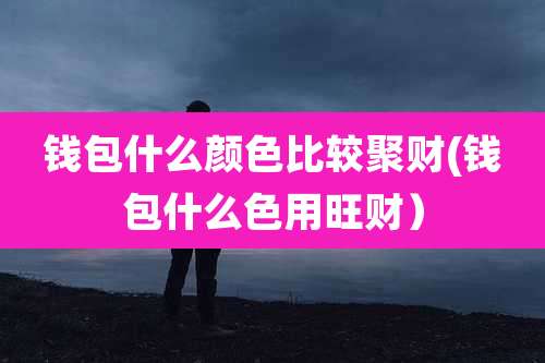 钱包什么颜色比较聚财(钱包什么色用旺财)