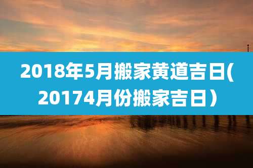 2018年5月搬家黄道吉日(20174月份搬家吉日)