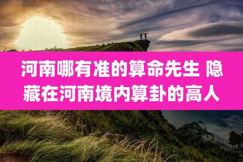 河南哪有准的算命先生 隐藏在河南境内算卦的高人