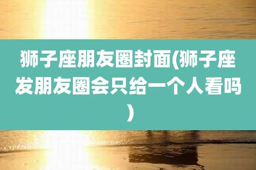 狮子座朋友圈封面(狮子座发朋友圈会只给一个人看吗）