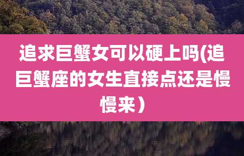 追求巨蟹女可以硬上吗(追巨蟹座的女生直接点还是慢慢来）