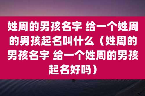 姓周的男孩名字 给一个姓周的男孩起名叫什么（姓周的男孩名字 给一个姓周的男孩起名好吗）