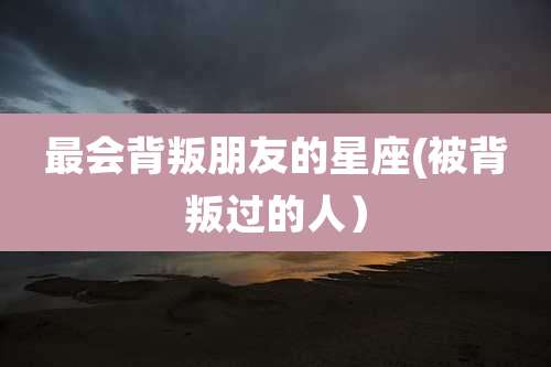 最会背叛朋友的星座(被背叛过的人）