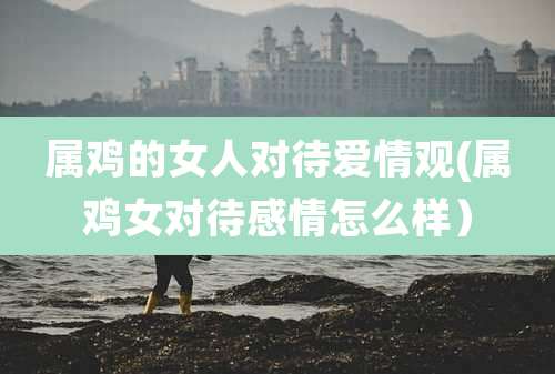 属鸡的女人对待爱情观(属鸡女对待感情怎么样）