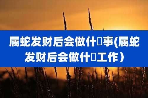 属蛇发财后会做什麼事(属蛇发财后会做什麼工作）