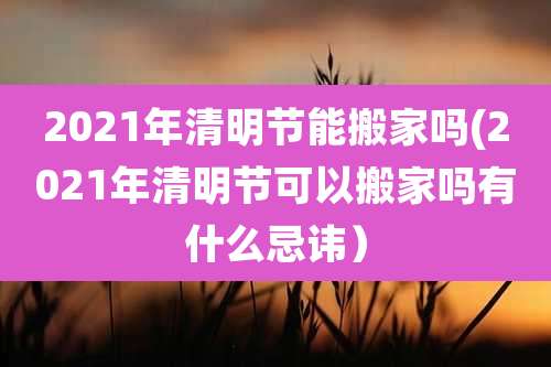 2021年清明节能搬家吗(2021年清明节可以搬家吗有什么忌讳)