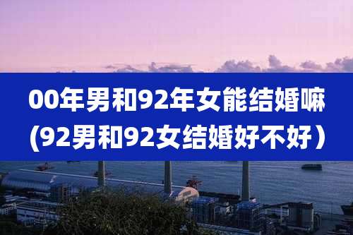 00年男和92年女能结婚嘛(92男和92女结婚好不好)