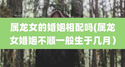 属龙女的婚姻相配吗(属龙女婚姻不顺一般生于几月)