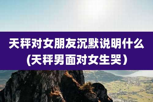 天秤对女朋友沉默说明什么(天秤男面对女生哭)