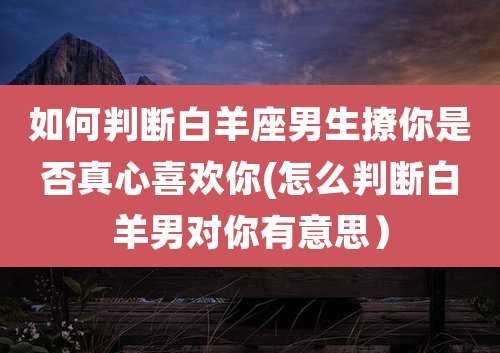 如何判断白羊座男生撩你是否真心喜欢你(怎么判断白羊男对你有意思）