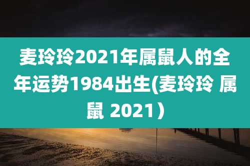 麦玲玲2021年属鼠人的全年运势1984出生(麦玲玲 属鼠 2021)