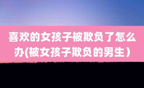 喜欢的女孩子被欺负了怎么办(被女孩子欺负的男生)