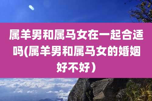 属羊男和属马女在一起合适吗(属羊男和属马女的婚姻好不好)