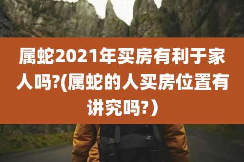属蛇2021年买房有利于家人吗?(属蛇的人买房位置有讲究吗?)