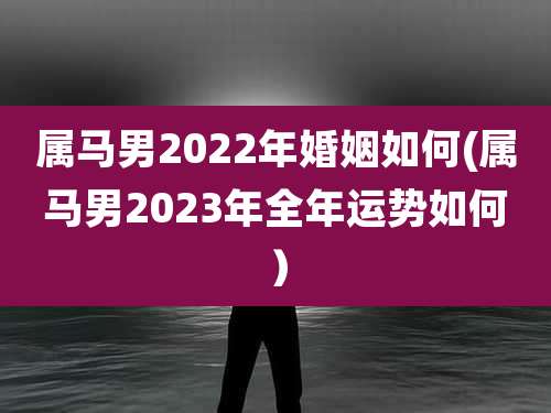 属马男2022年婚姻如何(属马男2023年全年运势如何）