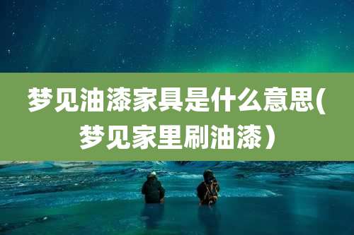 梦见油漆家具是什么意思(梦见家里刷油漆)