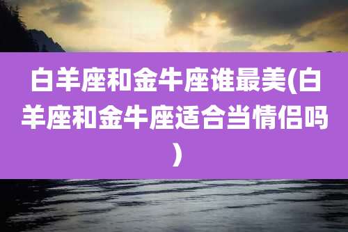 白羊座和金牛座谁最美(白羊座和金牛座适合当情侣吗)