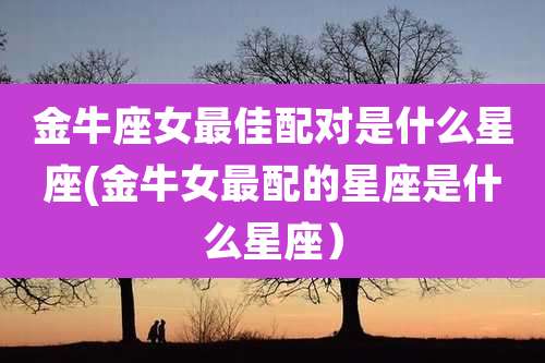 金牛座女最佳配对是什么星座(金牛女最配的星座是什么星座)