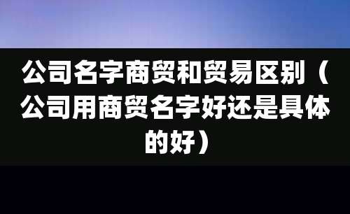 公司名字商贸和贸易区别(公司用商贸名字好还是具体的好)