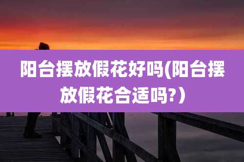 阳台摆放假花好吗(阳台摆放假花合适吗?)