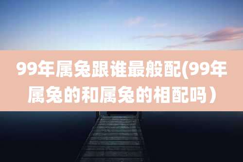 99年属兔跟谁最般配(99年属兔的和属兔的相配吗）