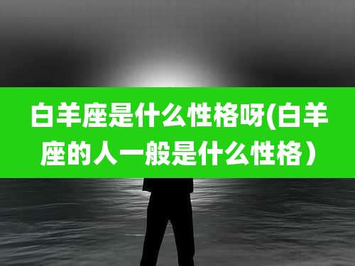 白羊座是什么性格呀(白羊座的人一般是什么性格)