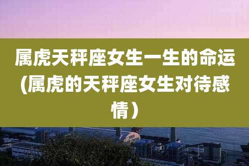 属虎天秤座女生一生的命运(属虎的天秤座女生对待感情)