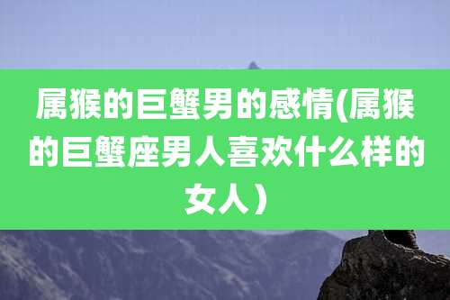 属猴的巨蟹男的感情(属猴的巨蟹座男人喜欢什么样的女人)