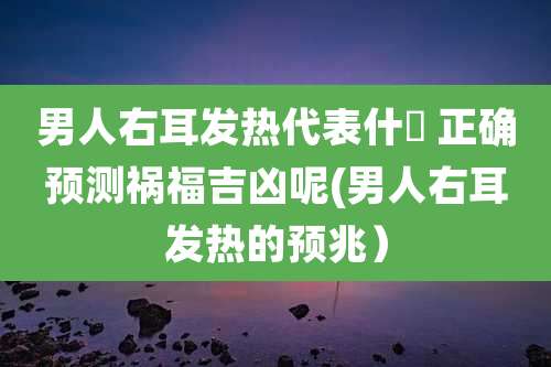 男人右耳发热代表什麼 正确预测祸福吉凶呢(男人右耳发热的预兆）