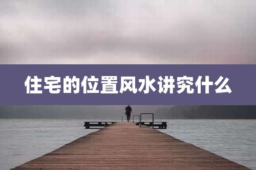 住宅的位置风水讲究什么