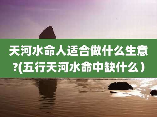 天河水命人适合做什么生意?(五行天河水命中缺什么)