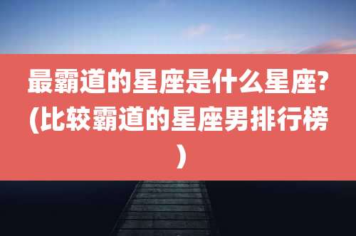 最霸道的星座是什么星座?(比较霸道的星座男排行榜)