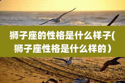 狮子座的性格是什么样子(狮子座性格是什么样的）