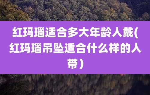 红玛瑙适合多大年龄人戴(红玛瑙吊坠适合什么样的人带）