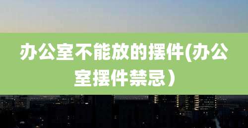 办公室不能放的摆件(办公室摆件禁忌)