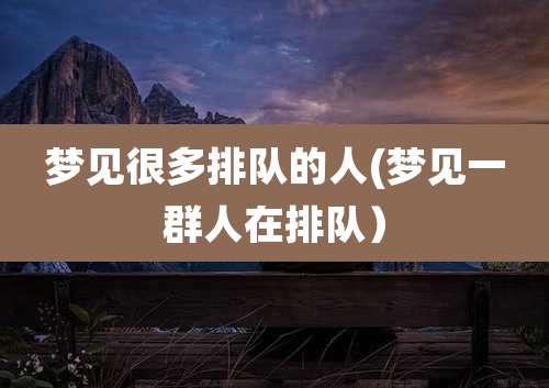 梦见很多排队的人(梦见一群人在排队)