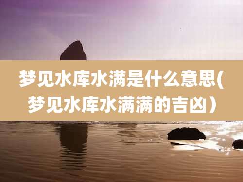 梦见水库水满是什么意思(梦见水库水满满的吉凶)