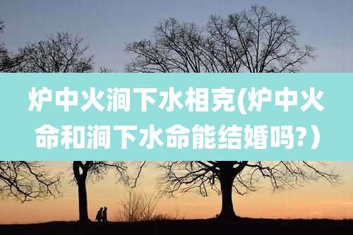 炉中火涧下水相克(炉中火命和涧下水命能结婚吗?)