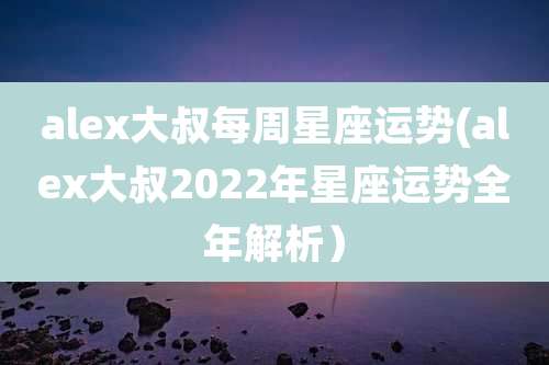 alex大叔每周星座运势(alex大叔2022年星座运势全年解析）