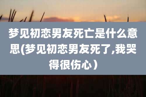 梦见初恋男友死亡是什么意思(梦见初恋男友死了,我哭得很伤心)
